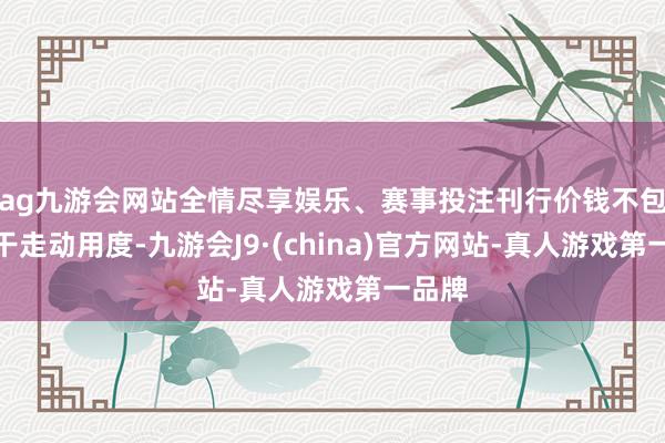 ag九游会网站全情尽享娱乐、赛事投注刊行价钱不包括相干走动用度-九游会J9·(china)官方网站-真人游戏第一品牌
