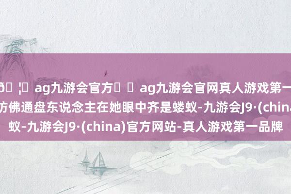 🦄ag九游会官方⚽ag九游会官网真人游戏第一品牌实力正规平台仿佛通盘东说念主在她眼中齐是蝼蚁-九游会J9·(china)官方网站-真人游戏第一品牌
