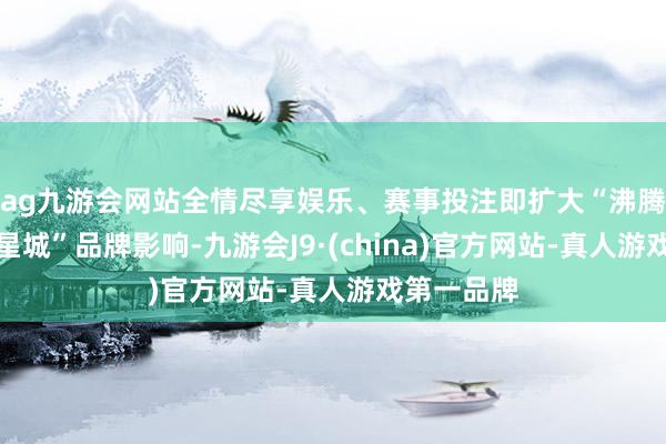 ag九游会网站全情尽享娱乐、赛事投注即扩大“沸腾长沙韵味星城”品牌影响-九游会J9·(china)官方网站-真人游戏第一品牌