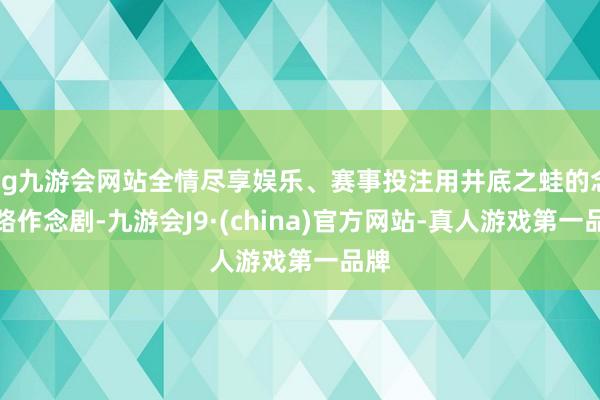 ag九游会网站全情尽享娱乐、赛事投注用井底之蛙的念念路作念剧-九游会J9·(china)官方网站-真人游戏第一品牌
