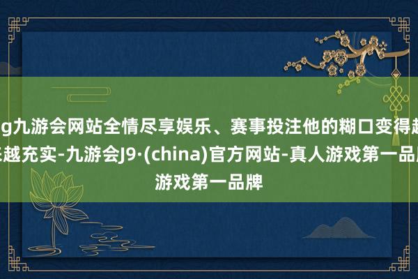 ag九游会网站全情尽享娱乐、赛事投注他的糊口变得越来越充实-九游会J9·(china)官方网站-真人游戏第一品牌