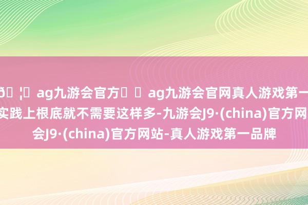 🦄ag九游会官方⚽ag九游会官网真人游戏第一品牌实力正规平台实践上根底就不需要这样多-九游会J9·(china)官方网站-真人游戏第一品牌