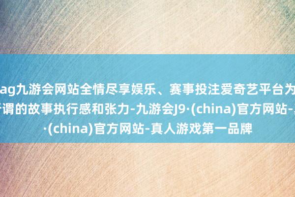 ag九游会网站全情尽享娱乐、赛事投注爱奇艺平台为追求热度、增强所谓的故事执行感和张力-九游会J9·(china)官方网站-真人游戏第一品牌