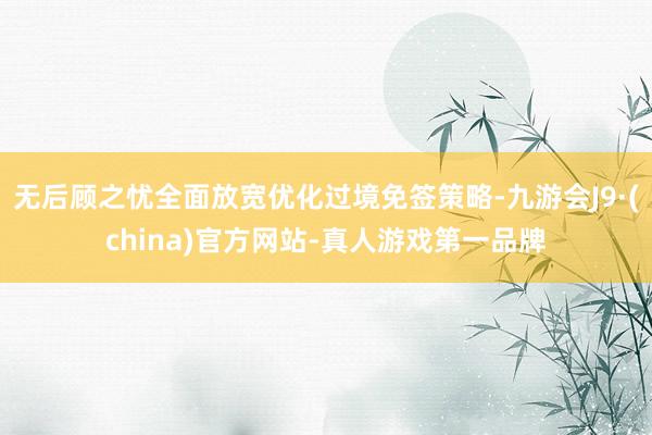 无后顾之忧全面放宽优化过境免签策略-九游会J9·(china)官方网站-真人游戏第一品牌