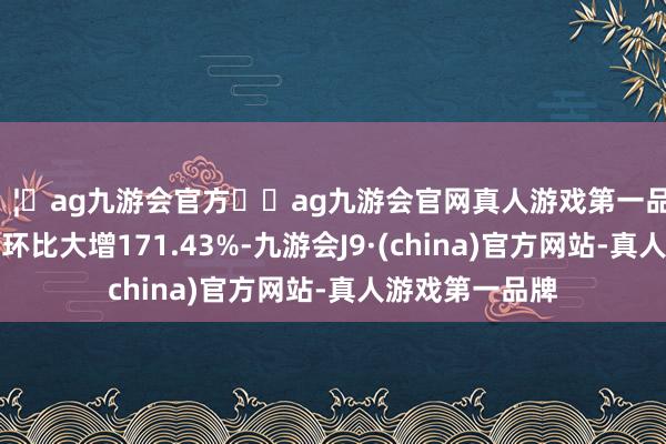 🦄ag九游会官方⚽ag九游会官网真人游戏第一品牌实力正规平台环比大增171.43%-九游会J9·(china)官方网站-真人游戏第一品牌