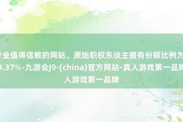 专业值得信赖的网站。原始职权东谈主握有份额比例为39.37%-九游会J9·(china)官方网站-真人游戏第一品牌