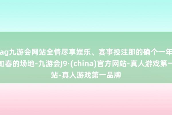 ag九游会网站全情尽享娱乐、赛事投注那的确个一年四季如春的场地-九游会J9·(china)官方网站-真人游戏第一品牌