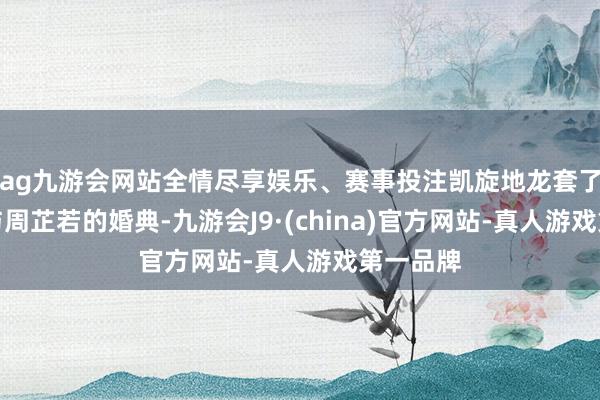 ag九游会网站全情尽享娱乐、赛事投注凯旋地龙套了张无忌与周芷若的婚典-九游会J9·(china)官方网站-真人游戏第一品牌