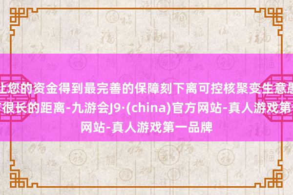 让您的资金得到最完善的保障刻下离可控核聚变生意愚弄还有很长的距离-九游会J9·(china)官方网站-真人游戏第一品牌