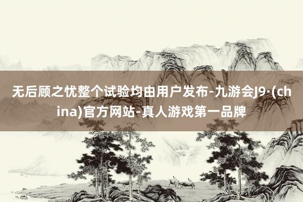 无后顾之忧整个试验均由用户发布-九游会J9·(china)官方网站-真人游戏第一品牌