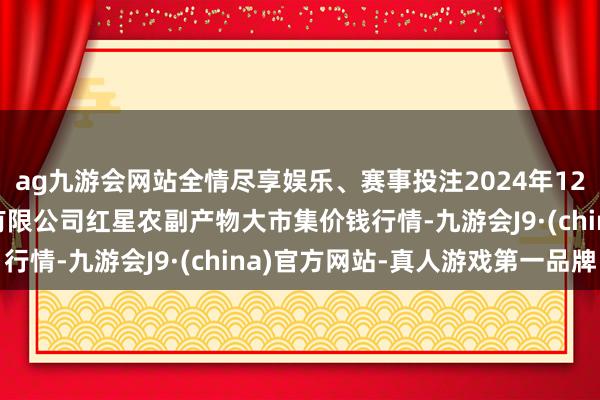 ag九游会网站全情尽享娱乐、赛事投注2024年12月10日红星实业集团有限公司红星农副产物大市集价钱行情-九游会J9·(china)官方网站-真人游戏第一品牌