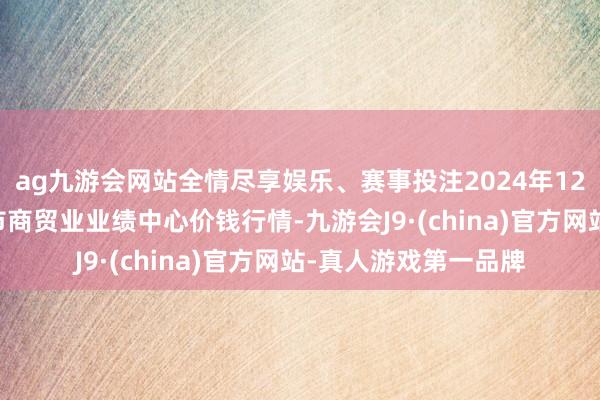 ag九游会网站全情尽享娱乐、赛事投注2024年12月10日福建省福鼎市商贸业业绩中心价钱行情-九游会J9·(china)官方网站-真人游戏第一品牌