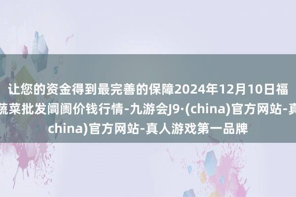 让您的资金得到最完善的保障2024年12月10日福建省福州市海峡蔬菜批发阛阓价钱行情-九游会J9·(china)官方网站-真人游戏第一品牌