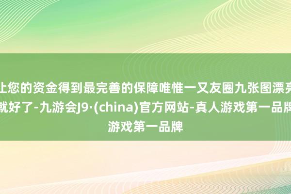 让您的资金得到最完善的保障唯惟一又友圈九张图漂亮就好了-九游会J9·(china)官方网站-真人游戏第一品牌