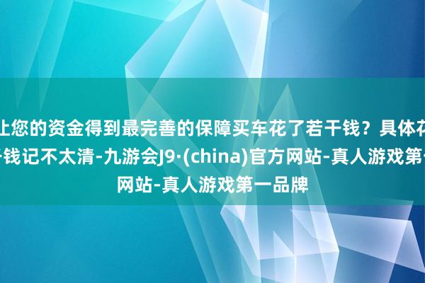 让您的资金得到最完善的保障买车花了若干钱？具体花了若干钱记不太清-九游会J9·(china)官方网站-真人游戏第一品牌