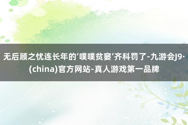 无后顾之忧连长年的‘噗噗贫窭’齐科罚了-九游会J9·(china)官方网站-真人游戏第一品牌