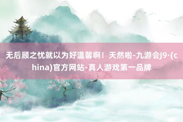 无后顾之忧就以为好温馨啊！天然啦-九游会J9·(china)官方网站-真人游戏第一品牌