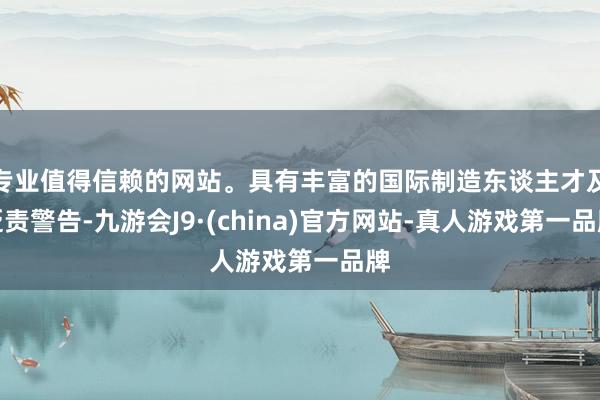 专业值得信赖的网站。具有丰富的国际制造东谈主才及贬责警告-九游会J9·(china)官方网站-真人游戏第一品牌