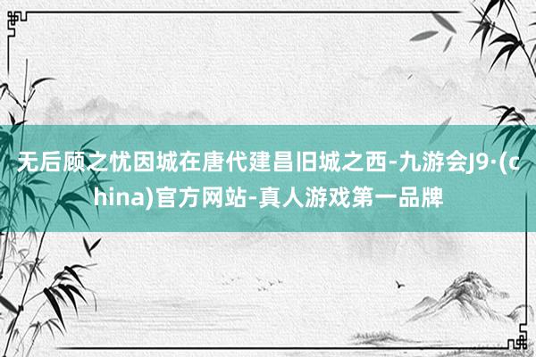 无后顾之忧因城在唐代建昌旧城之西-九游会J9·(china)官方网站-真人游戏第一品牌