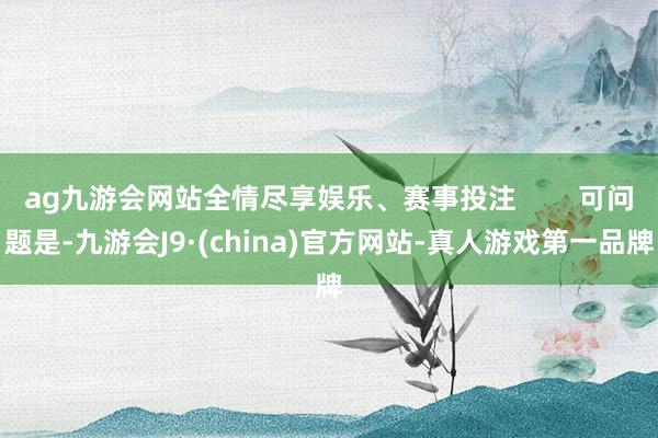 ag九游会网站全情尽享娱乐、赛事投注        可问题是-九游会J9·(china)官方网站-真人游戏第一品牌