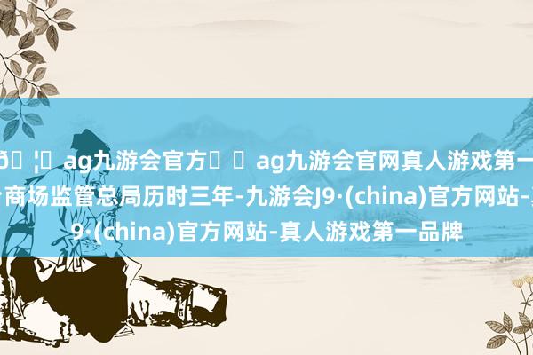 🦄ag九游会官方⚽ag九游会官网真人游戏第一品牌实力正规平台商场监管总局历时三年-九游会J9·(china)官方网站-真人游戏第一品牌