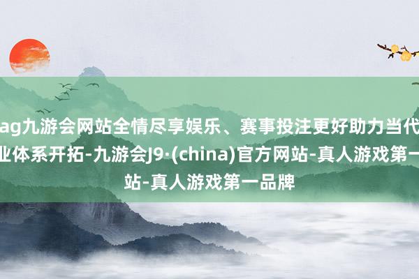 ag九游会网站全情尽享娱乐、赛事投注更好助力当代化产业体系开拓-九游会J9·(china)官方网站-真人游戏第一品牌