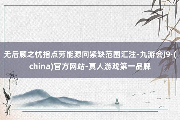 无后顾之忧指点劳能源向紧缺范围汇注-九游会J9·(china)官方网站-真人游戏第一品牌