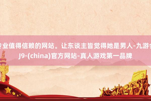 专业值得信赖的网站。让东谈主皆觉得她是男人-九游会J9·(china)官方网站-真人游戏第一品牌