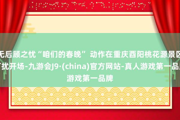 无后顾之忧“咱们的春晚” 动作在重庆酉阳桃花源景区打扰开场-九游会J9·(china)官方网站-真人游戏第一品牌