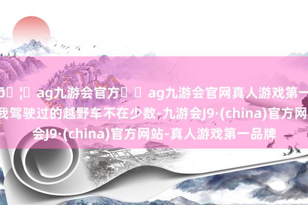 🦄ag九游会官方⚽ag九游会官网真人游戏第一品牌实力正规平台我驾驶过的越野车不在少数-九游会J9·(china)官方网站-真人游戏第一品牌