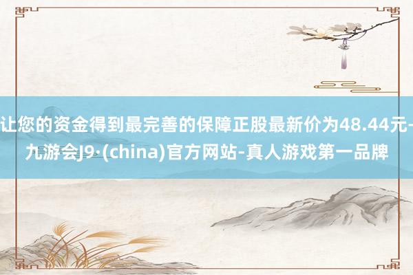 让您的资金得到最完善的保障正股最新价为48.44元-九游会J9·(china)官方网站-真人游戏第一品牌