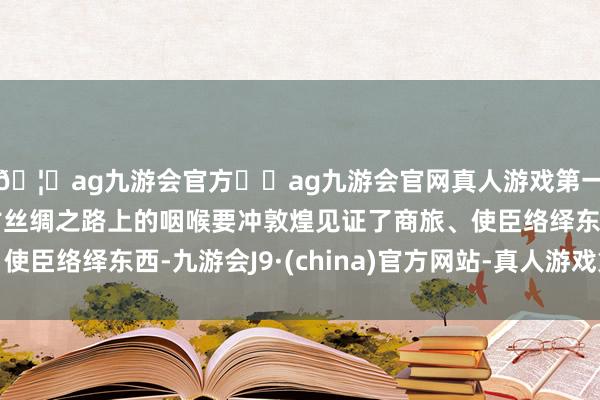 🦄ag九游会官方⚽ag九游会官网真人游戏第一品牌实力正规平台古丝绸之路上的咽喉要冲敦煌见证了商旅、使臣络绎东西-九游会J9·(china)官方网站-真人游戏第一品牌