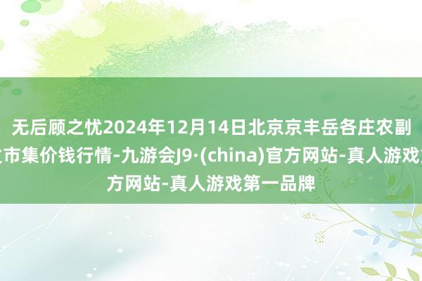 无后顾之忧2024年12月14日北京京丰岳各庄农副居品批发市集价钱行情-九游会J9·(china)官方网站-真人游戏第一品牌