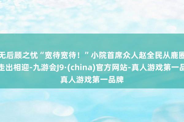 无后顾之忧“宽待宽待！”小院首席众人赵全民从鹿圈中走出相迎-九游会J9·(china)官方网站-真人游戏第一品牌