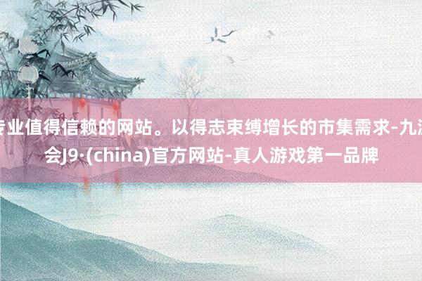 专业值得信赖的网站。以得志束缚增长的市集需求-九游会J9·(china)官方网站-真人游戏第一品牌