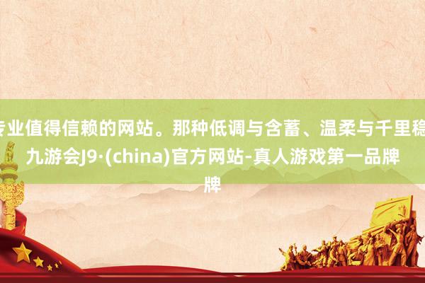 专业值得信赖的网站。那种低调与含蓄、温柔与千里稳-九游会J9·(china)官方网站-真人游戏第一品牌