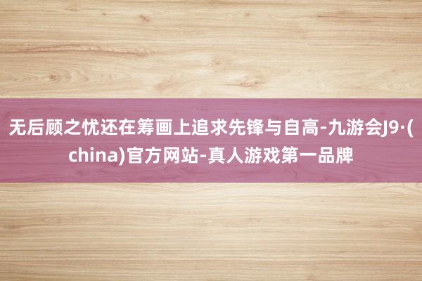 无后顾之忧还在筹画上追求先锋与自高-九游会J9·(china)官方网站-真人游戏第一品牌