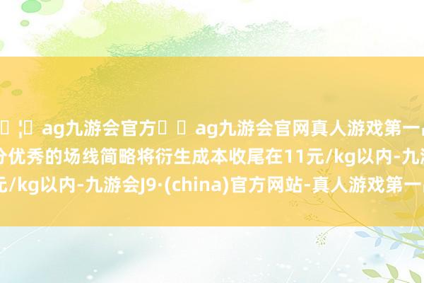 🦄ag九游会官方⚽ag九游会官网真人游戏第一品牌实力正规平台部分优秀的场线简略将衍生成本收尾在11元/kg以内-九游会J9·(china)官方网站-真人游戏第一品牌