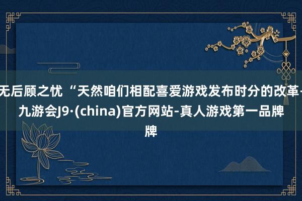 无后顾之忧 “天然咱们相配喜爱游戏发布时分的改革-九游会J9·(china)官方网站-真人游戏第一品牌