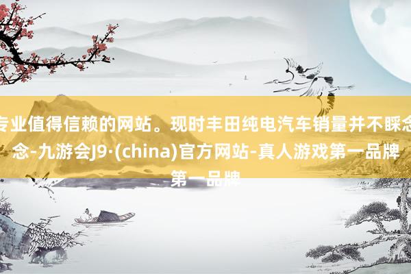专业值得信赖的网站。现时丰田纯电汽车销量并不睬念念-九游会J9·(china)官方网站-真人游戏第一品牌