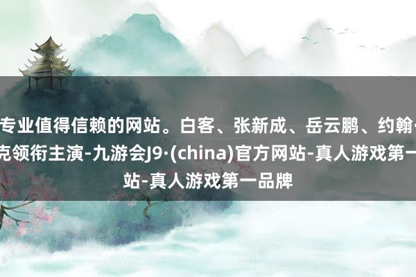 专业值得信赖的网站。白客、张新成、岳云鹏、约翰·库萨克领衔主演-九游会J9·(china)官方网站-真人游戏第一品牌