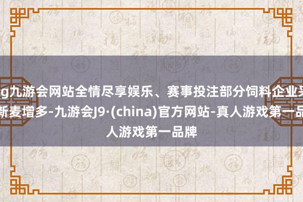 ag九游会网站全情尽享娱乐、赛事投注部分饲料企业采购新麦增多-九游会J9·(china)官方网站-真人游戏第一品牌