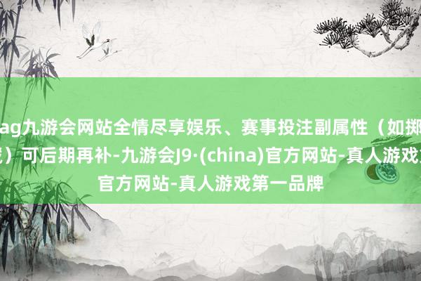ag九游会网站全情尽享娱乐、赛事投注副属性（如掷中、遁藏）可后期再补-九游会J9·(china)官方网站-真人游戏第一品牌