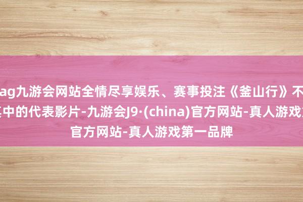 ag九游会网站全情尽享娱乐、赛事投注《釜山行》不错当作其中的代表影片-九游会J9·(china)官方网站-真人游戏第一品牌