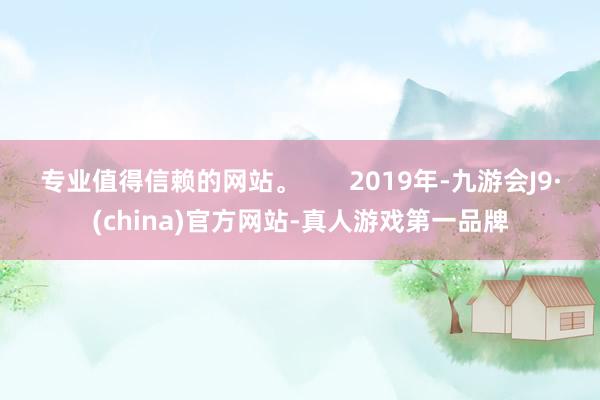 专业值得信赖的网站。       2019年-九游会J9·(china)官方网站-真人游戏第一品牌