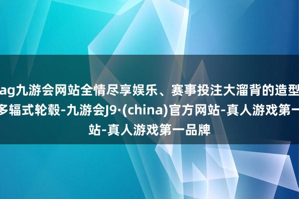 ag九游会网站全情尽享娱乐、赛事投注大溜背的造型搭配多辐式轮毂-九游会J9·(china)官方网站-真人游戏第一品牌