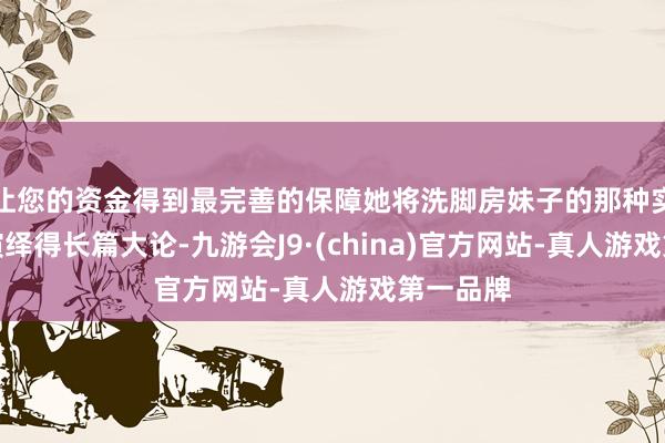 让您的资金得到最完善的保障她将洗脚房妹子的那种实在气象演绎得长篇大论-九游会J9·(china)官方网站-真人游戏第一品牌