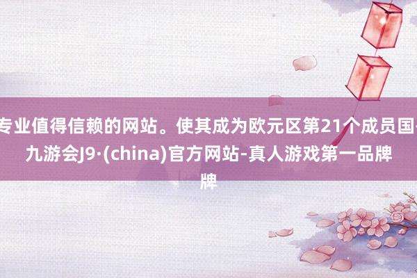 专业值得信赖的网站。使其成为欧元区第21个成员国-九游会J9·(china)官方网站-真人游戏第一品牌