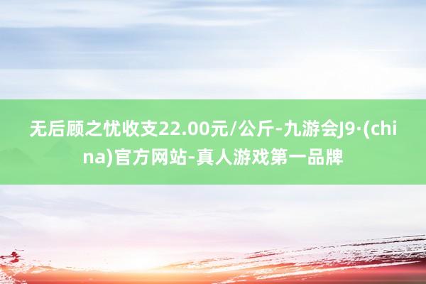 无后顾之忧收支22.00元/公斤-九游会J9·(china)官方网站-真人游戏第一品牌