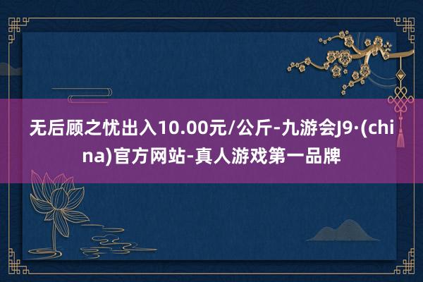 无后顾之忧出入10.00元/公斤-九游会J9·(china)官方网站-真人游戏第一品牌